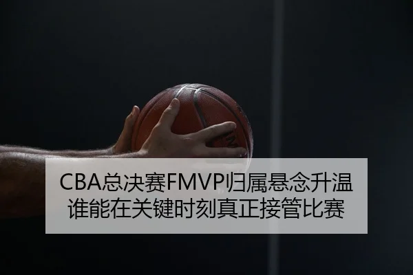 CBA总决赛FMVP归属悬念升温 谁能在关键时刻真正接管比赛