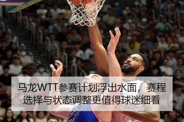 马龙WTT参赛计划浮出水面，赛程选择与状态调整更值得球迷细看