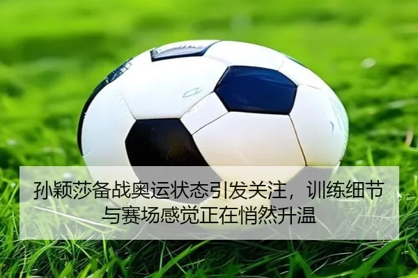 孙颖莎备战奥运状态引发关注，训练细节与赛场感觉正在悄然升温